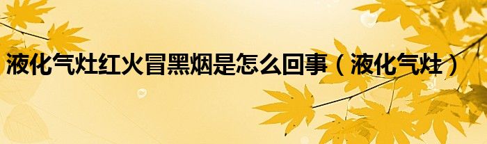 液化气灶冒红火,调节风门没用（液化气灶冒红火原因和处理方法）