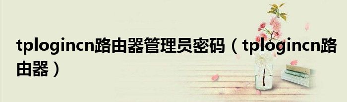 tplogincn路由器设置手机（tplogin.cn路由器管理页面密码）
