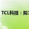 TCL科技：拟108亿元收购乐金显示多项股权