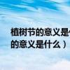 植树节的意义是什么?为什么会有植树节这个节日（植树节的意义是什么）