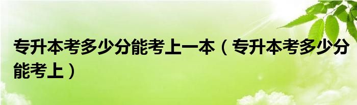 专升本要考多少分才能上（专升本考多少分才能考上本科）