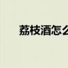 荔枝酒怎么泡制窍门（荔枝酒怎么泡）