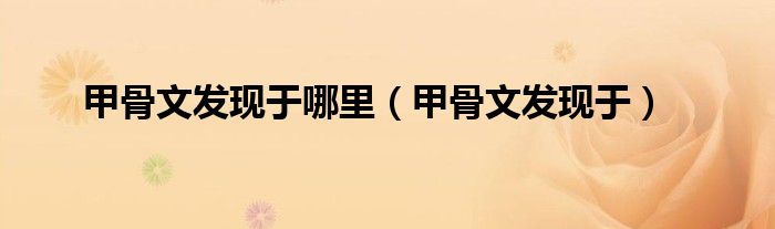 甲骨文的发现者是谁是什么朝代的（甲骨文发现的地点是哪里）