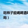 吃柿子能喝啤酒吗吃柿子后多久可以喝酒（吃柿子能喝啤酒吗）