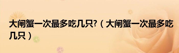 大闸蟹一次可以吃几只（大闸蟹一次最多吃多少个）