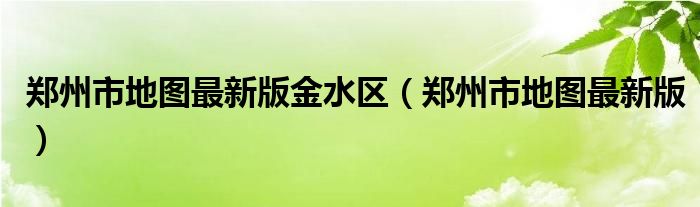 郑州市地图最新版全图（郑州市金水区地图）