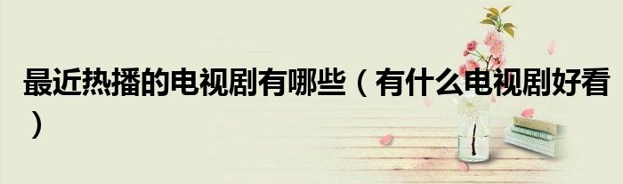 最近热播的电视剧推荐（最近热播的电视剧有哪些好看的2021）