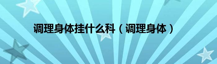 调理身体挂医院什么科（调理身体看什么科室）