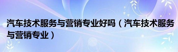 汽车技术服务与营销专业就业方向（汽车技术服务与营销可以考什么证）