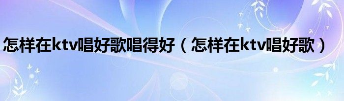 怎样在ktv唱歌好听（怎样在ktv唱歌最好听）