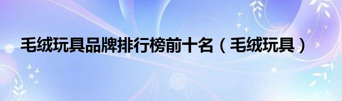 毛绒玩具品牌排名（毛绒玩具排行榜前十名）