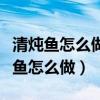 清炖鱼怎么做好吃又简单方便视频窍门（清炖鱼怎么做）