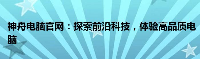神舟台式电脑官方网站（神舟电脑股份有限公司）